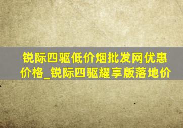 锐际四驱(低价烟批发网)优惠价格_锐际四驱耀享版落地价