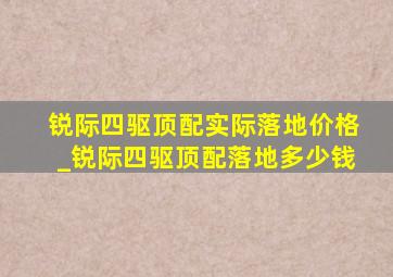 锐际四驱顶配实际落地价格_锐际四驱顶配落地多少钱