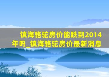 镇海骆驼房价能跌到2014年吗_镇海骆驼房价最新消息