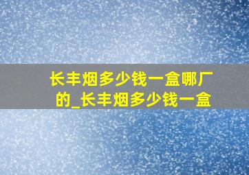 长丰烟多少钱一盒哪厂的_长丰烟多少钱一盒