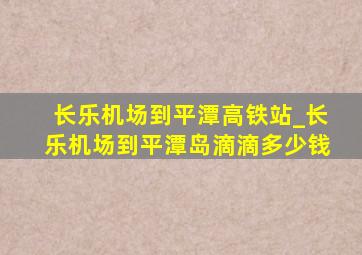 长乐机场到平潭高铁站_长乐机场到平潭岛滴滴多少钱