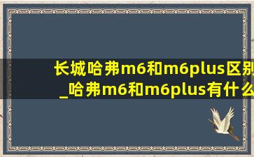 长城哈弗m6和m6plus区别_哈弗m6和m6plus有什么区别