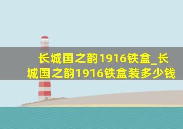 长城国之韵1916铁盒_长城国之韵1916铁盒装多少钱