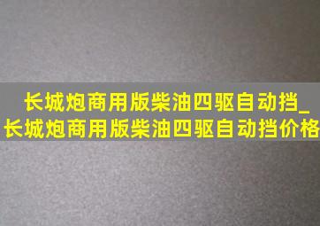 长城炮商用版柴油四驱自动挡_长城炮商用版柴油四驱自动挡价格