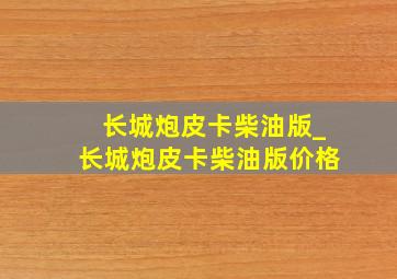 长城炮皮卡柴油版_长城炮皮卡柴油版价格