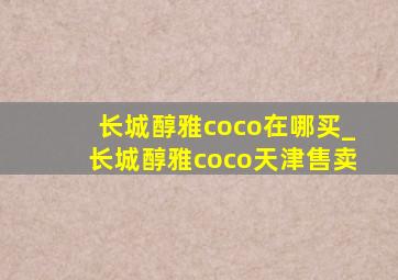 长城醇雅coco在哪买_长城醇雅coco天津售卖