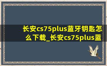 长安cs75plus蓝牙钥匙怎么下载_长安cs75plus蓝牙钥匙怎么下载使用