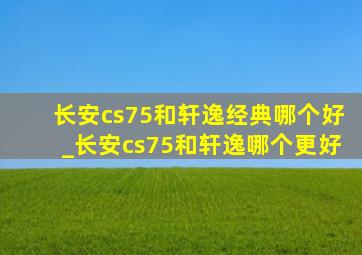 长安cs75和轩逸经典哪个好_长安cs75和轩逸哪个更好