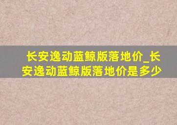 长安逸动蓝鲸版落地价_长安逸动蓝鲸版落地价是多少