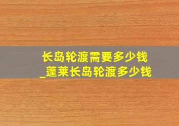 长岛轮渡需要多少钱_蓬莱长岛轮渡多少钱