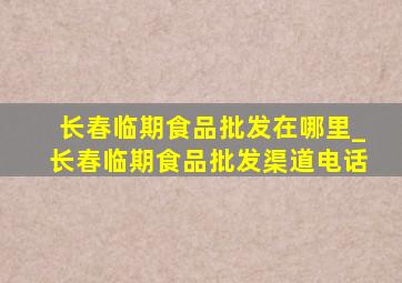 长春临期食品批发在哪里_长春临期食品批发渠道电话