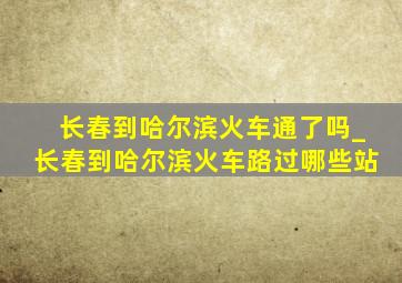 长春到哈尔滨火车通了吗_长春到哈尔滨火车路过哪些站