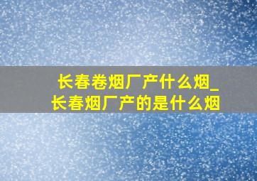 长春卷烟厂产什么烟_长春烟厂产的是什么烟