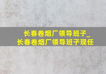 长春卷烟厂领导班子_长春卷烟厂领导班子现任