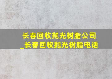 长春回收抛光树脂公司_长春回收抛光树脂电话