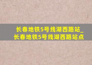 长春地铁5号线湖西路站_长春地铁5号线湖西路站点