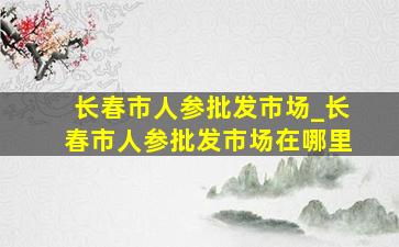 长春市人参批发市场_长春市人参批发市场在哪里