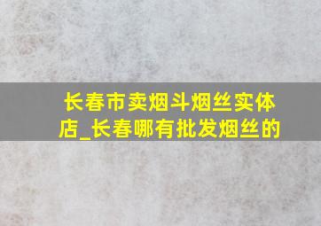 长春市卖烟斗烟丝实体店_长春哪有批发烟丝的