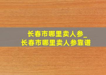 长春市哪里卖人参_长春市哪里卖人参靠谱