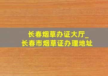 长春烟草办证大厅_长春市烟草证办理地址