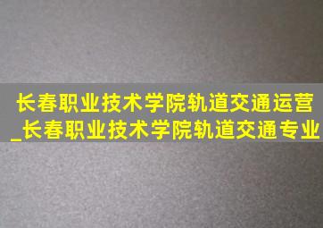 长春职业技术学院轨道交通运营_长春职业技术学院轨道交通专业