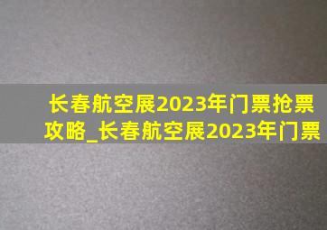 长春航空展2023年门票抢票攻略_长春航空展2023年门票