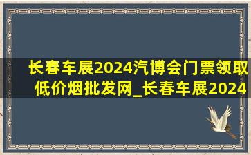 长春车展2024汽博会门票领取(低价烟批发网)_长春车展2024汽博会补贴