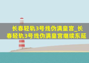 长春轻轨3号线伪满皇宫_长春轻轨3号线伪满皇宫继续东延