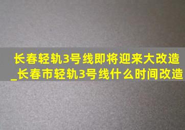 长春轻轨3号线即将迎来大改造_长春市轻轨3号线什么时间改造