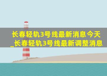 长春轻轨3号线最新消息今天_长春轻轨3号线最新调整消息