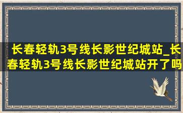 长春轻轨3号线长影世纪城站_长春轻轨3号线长影世纪城站开了吗