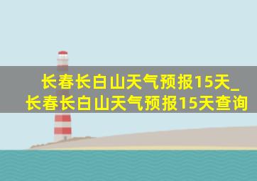 长春长白山天气预报15天_长春长白山天气预报15天查询