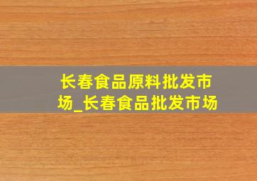 长春食品原料批发市场_长春食品批发市场