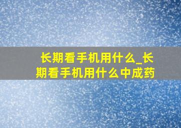 长期看手机用什么_长期看手机用什么中成药