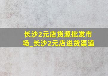 长沙2元店货源批发市场_长沙2元店进货渠道