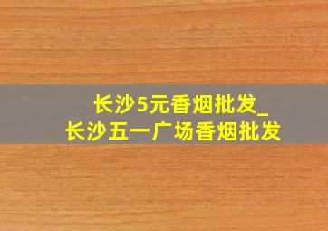 长沙5元香烟批发_长沙五一广场香烟批发