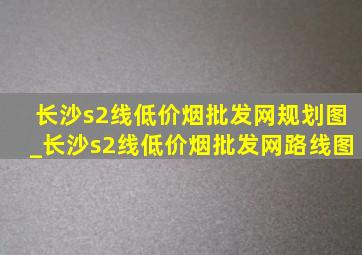 长沙s2线(低价烟批发网)规划图_长沙s2线(低价烟批发网)路线图