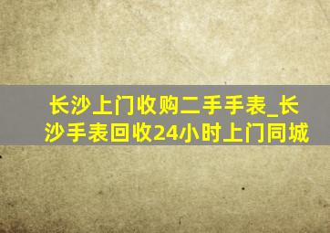 长沙上门收购二手手表_长沙手表回收24小时上门同城