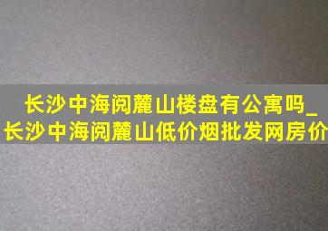 长沙中海阅麓山楼盘有公寓吗_长沙中海阅麓山(低价烟批发网)房价