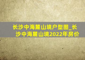 长沙中海麓山境户型图_长沙中海麓山境2022年房价