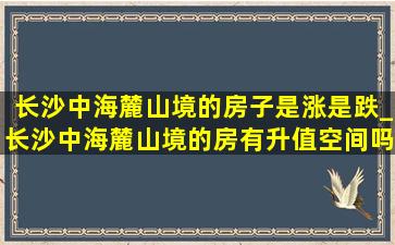 长沙中海麓山境的房子是涨是跌_长沙中海麓山境的房有升值空间吗