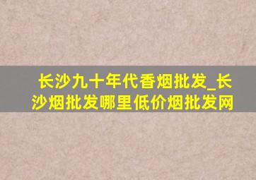 长沙九十年代香烟批发_长沙烟批发哪里(低价烟批发网)