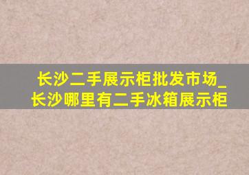 长沙二手展示柜批发市场_长沙哪里有二手冰箱展示柜