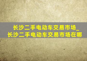 长沙二手电动车交易市场_长沙二手电动车交易市场在哪