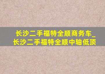 长沙二手福特全顺商务车_长沙二手福特全顺中轴低顶