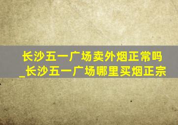 长沙五一广场卖外烟正常吗_长沙五一广场哪里买烟正宗