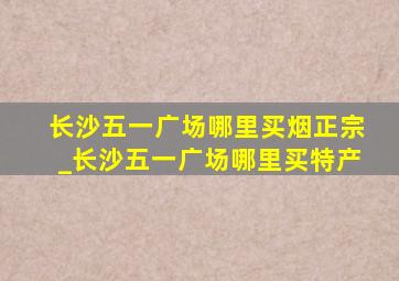 长沙五一广场哪里买烟正宗_长沙五一广场哪里买特产