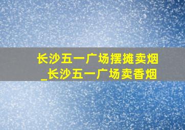 长沙五一广场摆摊卖烟_长沙五一广场卖香烟