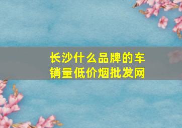 长沙什么品牌的车销量(低价烟批发网)