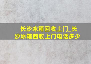 长沙冰箱回收上门_长沙冰箱回收上门电话多少